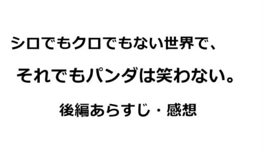 シロでもクロでもない世界で、それでもパンダは笑わない。後編あらすじ・感想